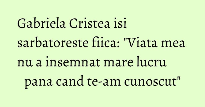 Gabriela Cristea isi sarbatoreste fiica: "Viata mea nu a insemnat mare lucru pana cand te-am cunoscut"
