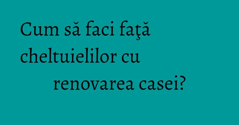 Cum să faci faţă cheltuielilor cu renovarea casei? Cum să faci faţă cheltuielilor cu renovarea casei?