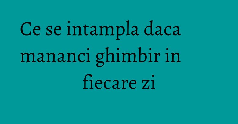 Ce se intampla daca mananci ghimbir in fiecare zi Ce se intampla daca mananci ghimbir in fiecare zi