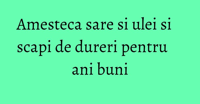 Amesteca sare si ulei si scapi de dureri pentru ani buni