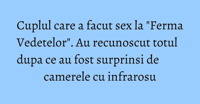 Cuplul care a facut sex la "Ferma Vedetelor". Au recunoscut totul dupa ce au fost surprinsi de camerele cu infrarosu