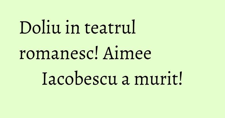 Doliu in teatrul romanesc! Aimee Iacobescu a murit!