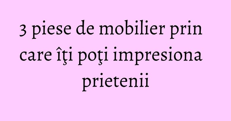 3 piese de mobilier prin care îţi poţi impresiona prietenii 3 piese de mobilier prin care îţi poţi impresiona prietenii