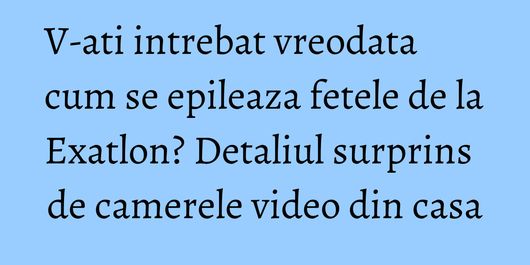 V-ati intrebat vreodata cum se epileaza fetele de la Exatlon? Detaliul surprins de camerele video din casa