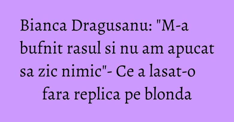 Bianca Dragusanu: "M-a bufnit rasul si nu am apucat sa zic nimic"- Ce a lasat-o fara replica pe blonda