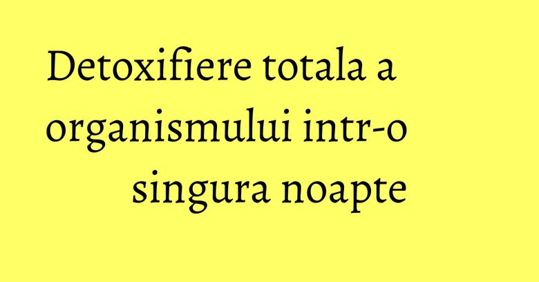 Detoxifiere totala a organismului intr-o singura noapte Detoxifiere totala a organismului intr-o singura noapte