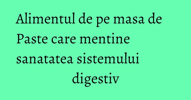 Alimentul de pe masa de Paste care mentine sanatatea sistemului digestiv Alimentul de pe masa de Paste care mentine sanatatea sistemului digestiv