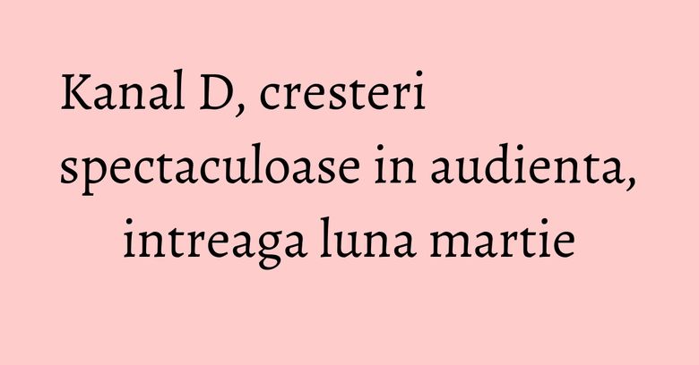 Kanal D, cresteri spectaculoase in audienta, intreaga luna martie