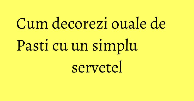 Cum decorezi ouale de Pasti cu un simplu servetel Cum decorezi ouale de Pasti cu un simplu servetel
