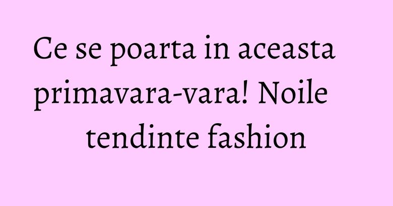 Ce se poarta in aceasta primavara-vara! Noile tendinte fashion