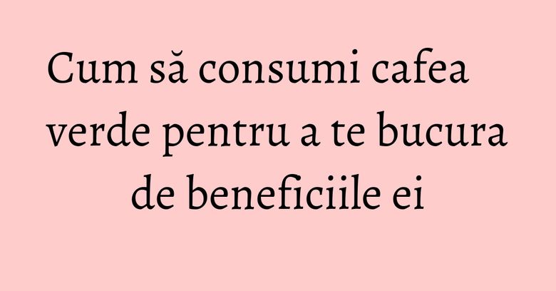 Cum să consumi cafea verde pentru a te bucura de beneficiile ei