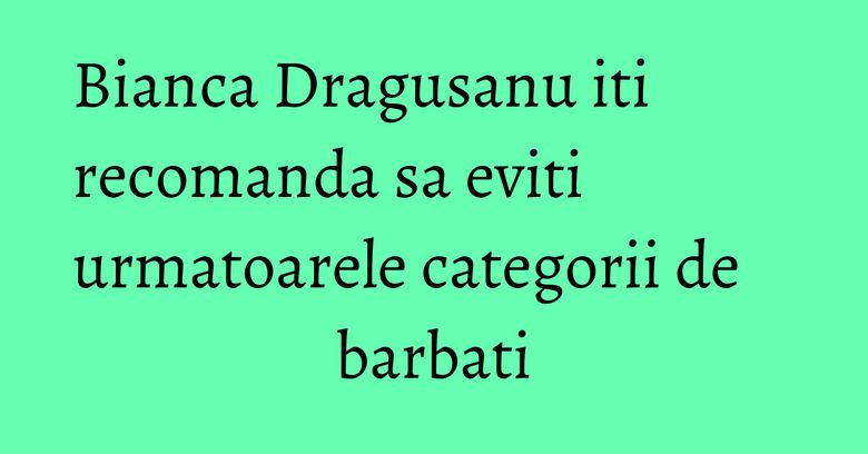 Bianca Dragusanu iti recomanda sa eviti urmatoarele categorii de barbati