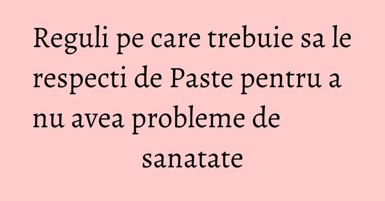 Reguli pe care trebuie sa le respecti de Paste pentru a nu avea probleme de sanatate Reguli pe care trebuie sa le respecti de Paste pentru a nu avea probleme de sanatate