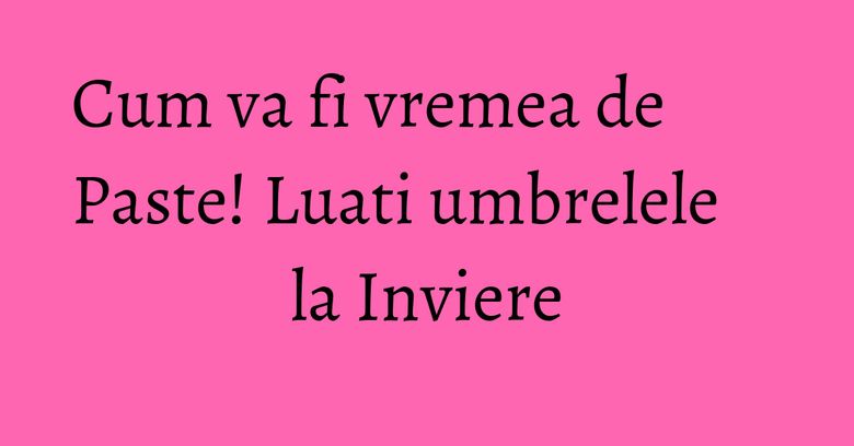 Cum va fi vremea de Paste! Luati umbrelele la Inviere Cum va fi vremea de Paste! Luati umbrelele la Inviere