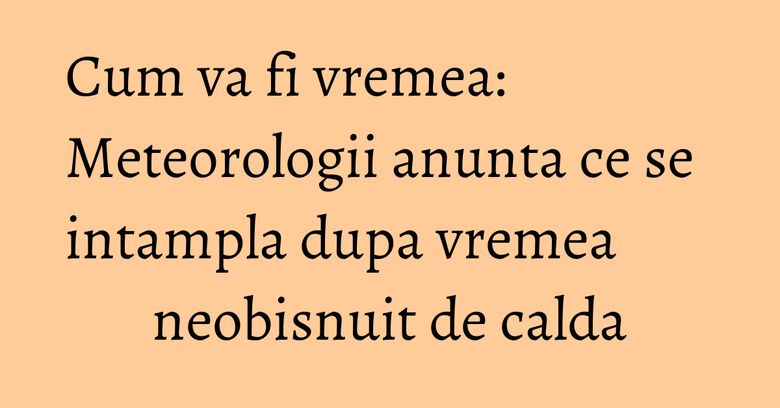 Cum va fi vremea: Meteorologii anunta ce se intampla dupa vremea neobisnuit de calda Cum va fi vremea: Meteorologii anunta ce se intampla dupa vremea neobisnuit de calda