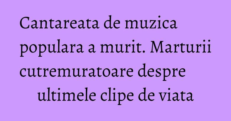 Cantareata de muzica populara a murit. Marturii cutremuratoare despre ultimele clipe de viata