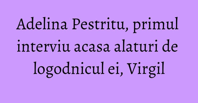Adelina Pestritu, primul interviu acasa alaturi de logodnicul ei, Virgil Adelina Pestritu, primul interviu acasa alaturi de logodnicul ei, Virgil