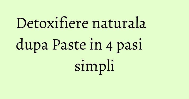 Detoxifiere naturala dupa Paste in 4 pasi simpli Detoxifiere naturala dupa Paste in 4 pasi simpli