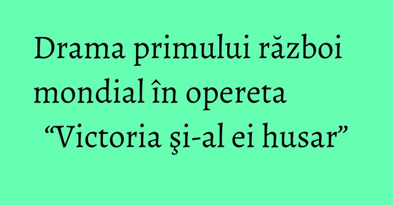 Drama primului război mondial în opereta “Victoria şi-al ei husar” Drama primului război mondial în opereta “Victoria şi-al ei husar”
