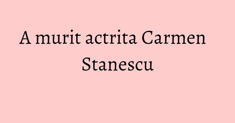 A murit actrita Carmen Stanescu A murit actrita Carmen Stanescu
