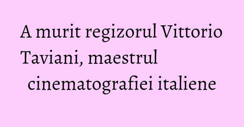A murit regizorul Vittorio Taviani, maestrul cinematografiei italiene