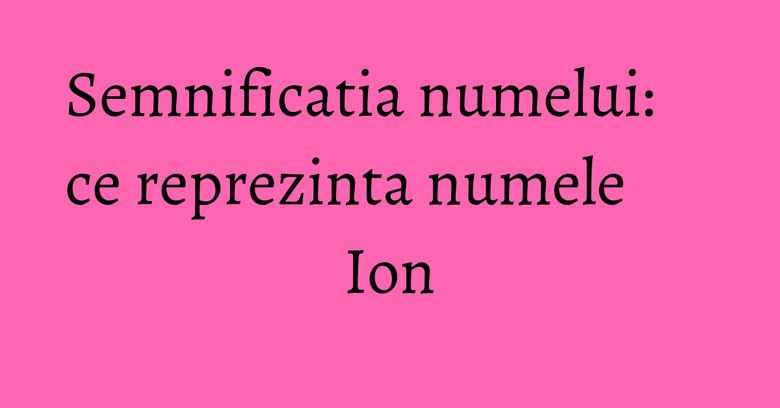 Semnificatia numelui: ce reprezinta numele Ion