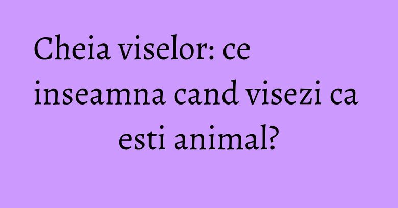 Cheia viselor: ce inseamna cand visezi ca esti animal?