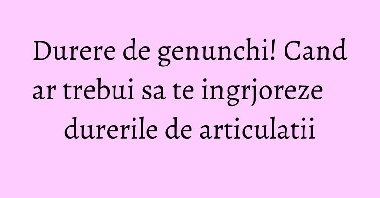 Durere de genunchi! Cand ar trebui sa te ingrjoreze durerile de articulatii Durere de genunchi! Cand ar trebui sa te ingrjoreze durerile de articulatii