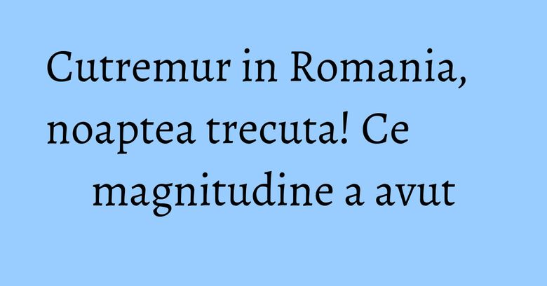 Cutremur in Romania, noaptea trecuta! Ce magnitudine a avut Cutremur in Romania, noaptea trecuta! Ce magnitudine a avut