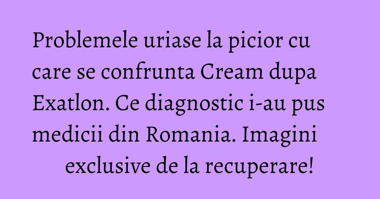 Problemele uriase la picior cu care se confrunta Cream dupa Exatlon. Ce diagnostic i-au pus medicii din Romania. Imagini exclusive de la recuperare! Problemele uriase la picior cu care se confrunta Cream dupa Exatlon. Ce diagnostic i-au pus medicii din Romania. Imagini exclusive de la recuperare!