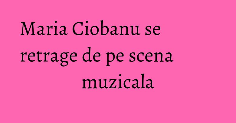Maria Ciobanu se retrage de pe scena muzicala Maria Ciobanu se retrage de pe scena muzicala