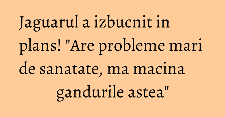 Jaguarul a izbucnit in plans! "Are probleme mari de sanatate, ma macina gandurile astea"