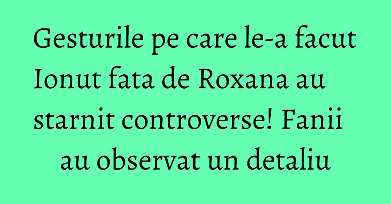 Gesturile pe care le-a facut Ionut fata de Roxana au starnit controverse! Fanii au observat un detaliu Gesturile pe care le-a facut Ionut fata de Roxana au starnit controverse! Fanii au observat un detaliu