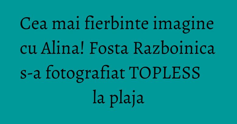 Cea mai fierbinte imagine cu Alina! Fosta Razboinica s-a fotografiat TOPLESS la plaja
