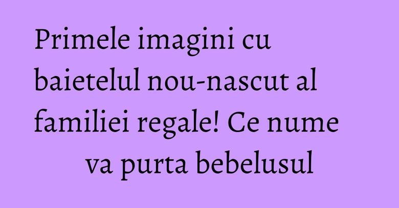 Primele imagini cu baietelul nou-nascut al familiei regale! Ce nume va purta bebelusul Primele imagini cu baietelul nou-nascut al familiei regale! Ce nume va purta bebelusul