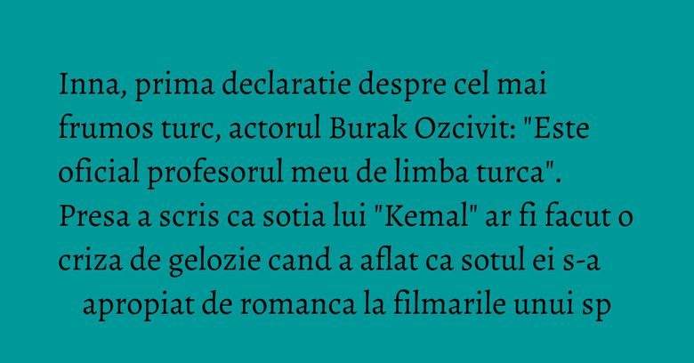 Inna, prima declaratie despre cel mai frumos turc, actorul Burak Ozcivit: "Este oficial profesorul meu de limba turca". Presa a scris ca sotia lui "Kemal" ar fi facut o criza de gelozie cand a aflat ca sotul ei s-a apropiat de romanca la filmarile unui sp Inna, prima declaratie despre cel mai frumos turc, actorul Burak Ozcivit: "Este oficial profesorul meu de limba turca". Presa a scris ca sotia lui "Kemal" ar fi facut o criza de gelozie cand a aflat ca sotul ei s-a apropiat de romanca la filmarile unui sp