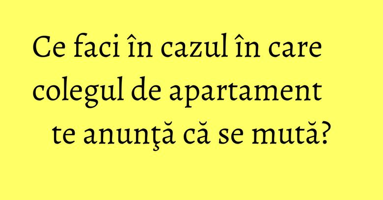 Ce faci în cazul în care colegul de apartament te anunţă că se mută?
