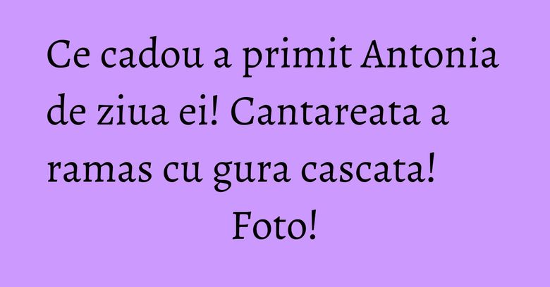 Ce cadou a primit Antonia de ziua ei! Cantareata a ramas cu gura cascata! Foto!