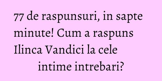 77 de raspunsuri, in sapte minute! Cum a raspuns Ilinca Vandici la cele intime intrebari?