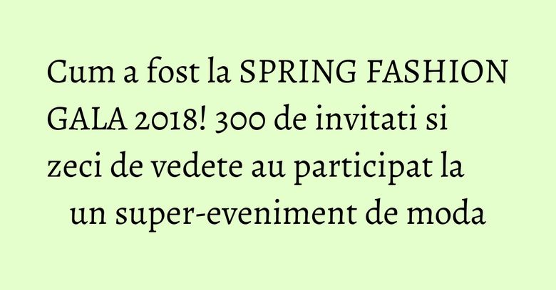 Cum a fost la SPRING FASHION GALA 2018! 300 de invitati si zeci de vedete au participat la un super-eveniment de moda