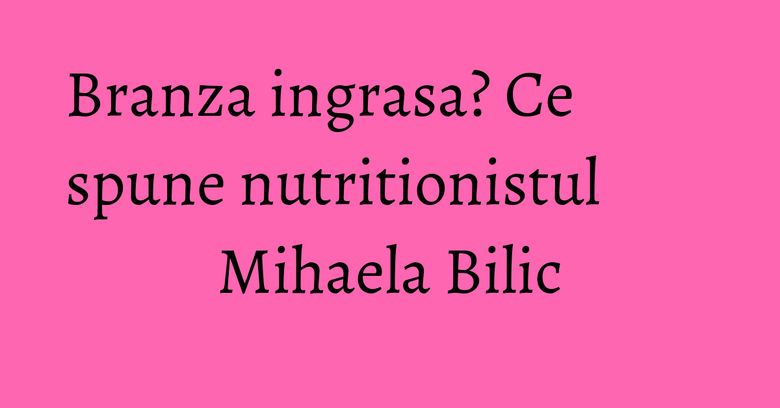 Branza ingrasa? Ce spune nutritionistul Mihaela Bilic Branza ingrasa? Ce spune nutritionistul Mihaela Bilic