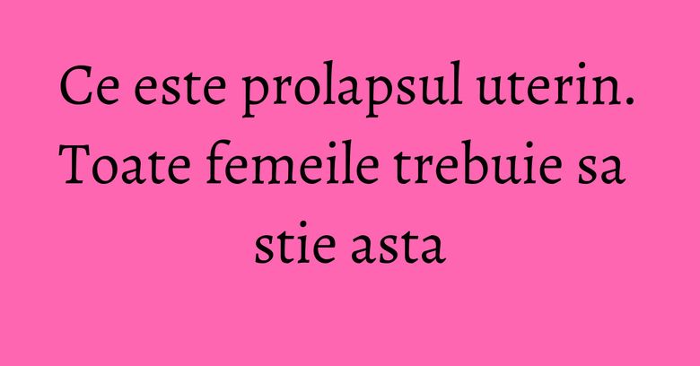 Ce este prolapsul uterin. Toate femeile trebuie sa stie asta Ce este prolapsul uterin. Toate femeile trebuie sa stie asta