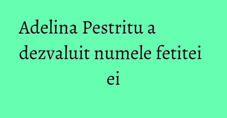 Adelina Pestritu a dezvaluit numele fetitei ei Adelina Pestritu a dezvaluit numele fetitei ei