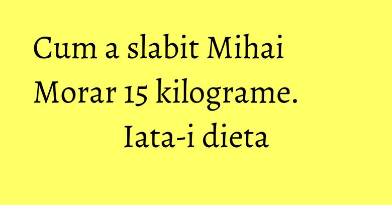 Cum a slabit Mihai Morar 15 kilograme. Iata-i dieta Cum a slabit Mihai Morar 15 kilograme. Iata-i dieta