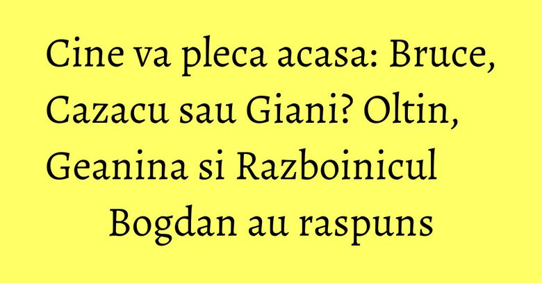 Cine va pleca acasa: Bruce, Cazacu sau Giani? Oltin, Geanina si Razboinicul Bogdan au raspuns Cine va pleca acasa: Bruce, Cazacu sau Giani? Oltin, Geanina si Razboinicul Bogdan au raspuns