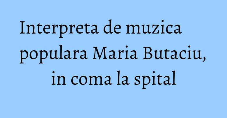 Interpreta de muzica populara Maria Butaciu, in coma la spital
