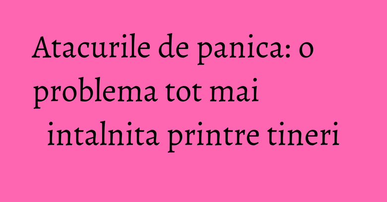 Atacurile de panica: o problema tot mai intalnita printre tineri Atacurile de panica: o problema tot mai intalnita printre tineri