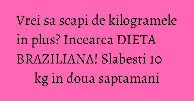 Vrei sa scapi de kilogramele in plus? Incearca DIETA BRAZILIANA! Slabesti 10 kg in doua saptamani