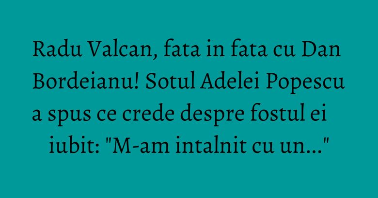 Radu Valcan, fata in fata cu Dan Bordeianu! Sotul Adelei Popescu a spus ce crede despre fostul ei iubit: "M-am intalnit cu un..." Radu Valcan, fata in fata cu Dan Bordeianu! Sotul Adelei Popescu a spus ce crede despre fostul ei iubit: "M-am intalnit cu un..."
