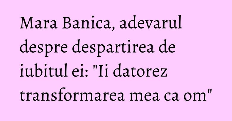 Mara Banica, adevarul despre despartirea de iubitul ei:  "Ii datorez transformarea mea ca om"